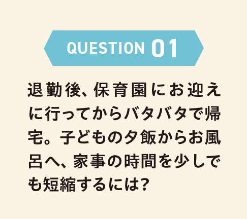 QUESTION 01 退勤後、保育園にお迎えに行ってからバタバタで帰宅。子どもの夕飯からお風呂へ、家事の時間を少しでも短縮するには？