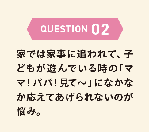 QUESTION 02 家では家事に追われて、子どもが遊んでいる時の「ママ！パパ！見て〜」になかなか応えてあげられないのが悩み。