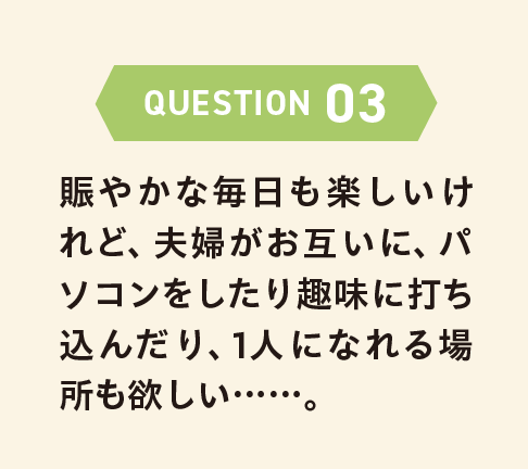 QUESTION 03 賑やかな毎日も楽しいけれど、夫婦がお互いに、パソコンをしたり趣味に打ち込んだり、1人になれる場所も欲しい……。