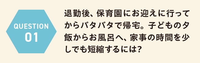 QUESTION 01 退勤後、保育園にお迎えに行ってからバタバタで帰宅。子どもの夕飯からお風呂へ、家事の時間を少しでも短縮するには？