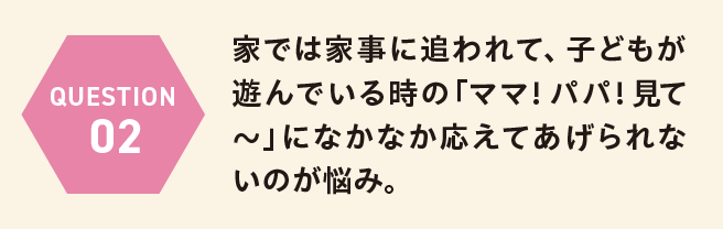 QUESTION 02 家では家事に追われて、子どもが遊んでいる時の「ママ！パパ！見て〜」になかなか応えてあげられないのが悩み。