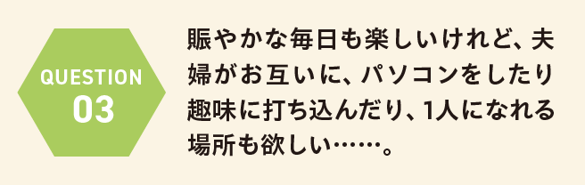 QUESTION 03 賑やかな毎日も楽しいけれど、夫婦がお互いに、パソコンをしたり趣味に打ち込んだり、1人になれる場所も欲しい……。