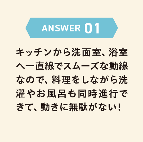 ANSWER 01 キッチンから洗面室、浴室へ一直線でスムーズな動線なので、料理をしながら洗濯やお風呂も同時進行できて、動きに無駄がない！