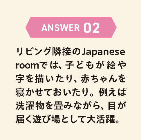 ANSWER 02 リビング隣接のJapanese roomでは、子どもが絵や字を描いたり、赤ちゃんを寝かせておいたり。例えば洗濯物を畳みながら、目が届く遊び場として大活躍。