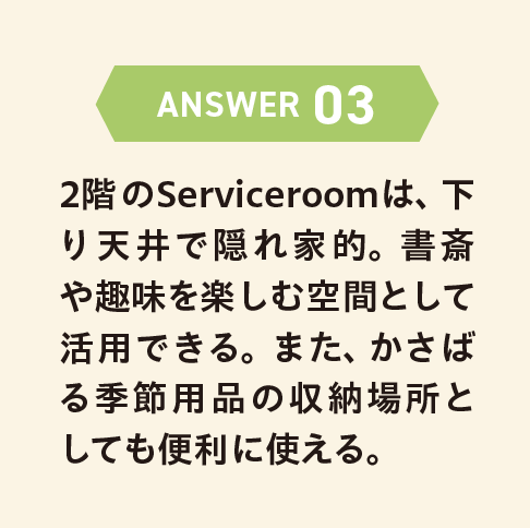 ANSWER 03 2階のServiceroomは、下り天井で隠れ家的。書斎や趣味を楽しむ空間として活用できる。また、かさばる季節用品の収納場所としても便利に使える。
