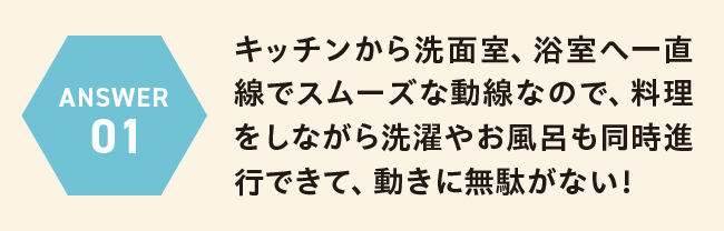 ANSWER 01 キッチンから洗面室、浴室へ一直線でスムーズな動線なので、料理をしながら洗濯やお風呂も同時進行できて、動きに無駄がない！