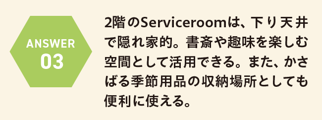 ANSWER 03 2階のServiceroomは、下り天井で隠れ家的。書斎や趣味を楽しむ空間として活用できる。また、かさばる季節用品の収納場所としても便利に使える。