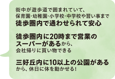 街中が遊歩道で囲まれていて、保育園・幼稚園・小学校・中学校や習い事まで徒歩圏内で通わせられて安心÷
		／徒歩圏内に20時まで営業のスーパーがあるから、会社帰りに買い物できる／三好丘内に10以上の公園があるから、休日に体を動かせる！