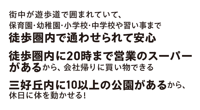 街中が遊歩道で囲まれていて、保育園・幼稚園・小学校・中学校や習い事まで徒歩圏内で通わせられて安心÷
		／徒歩圏内に20時まで営業のスーパーがあるから、会社帰りに買い物できる／三好丘内に10以上の公園があるから、休日に体を動かせる！